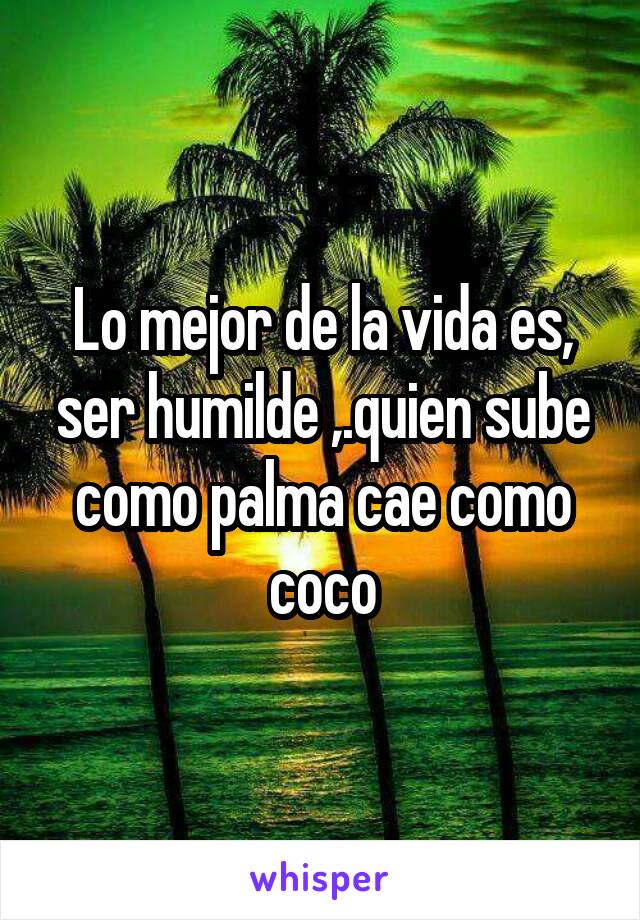 Lo mejor de la vida es, ser humilde ,.quien sube como palma cae como coco