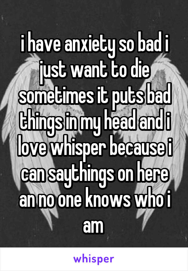 i have anxiety so bad i just want to die sometimes it puts bad things in my head and i love whisper because i can saythings on here an no one knows who i am 