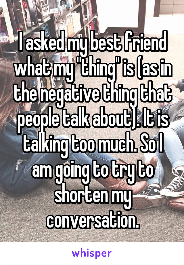 I asked my best friend what my "thing" is (as in the negative thing that people talk about). It is talking too much. So I am going to try to shorten my conversation.