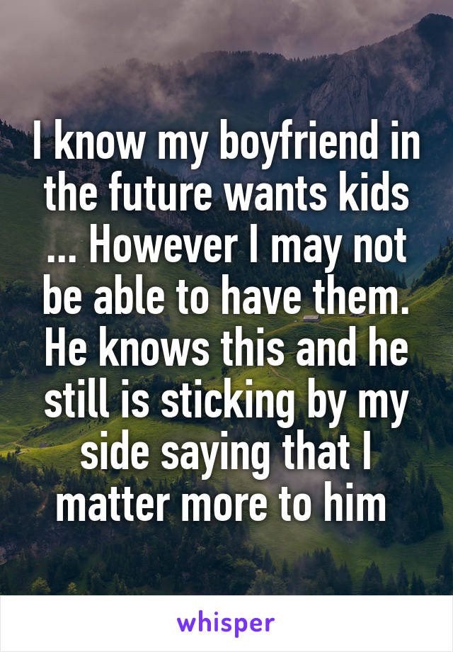 I know my boyfriend in the future wants kids ... However I may not be able to have them. He knows this and he still is sticking by my side saying that I matter more to him 