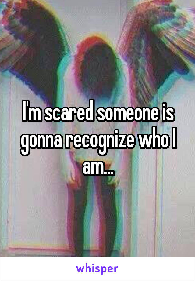 I'm scared someone is gonna recognize who I am...