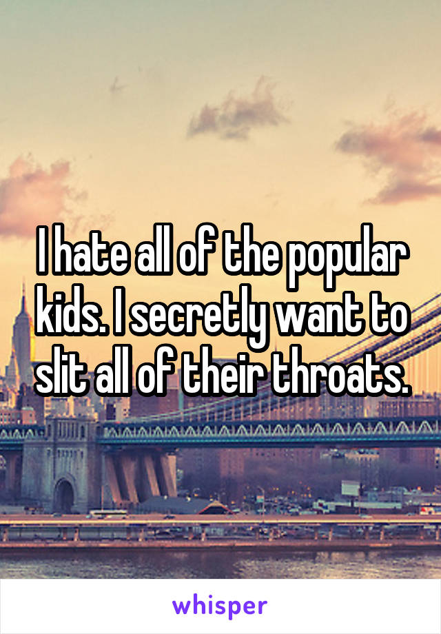 I hate all of the popular kids. I secretly want to slit all of their throats.