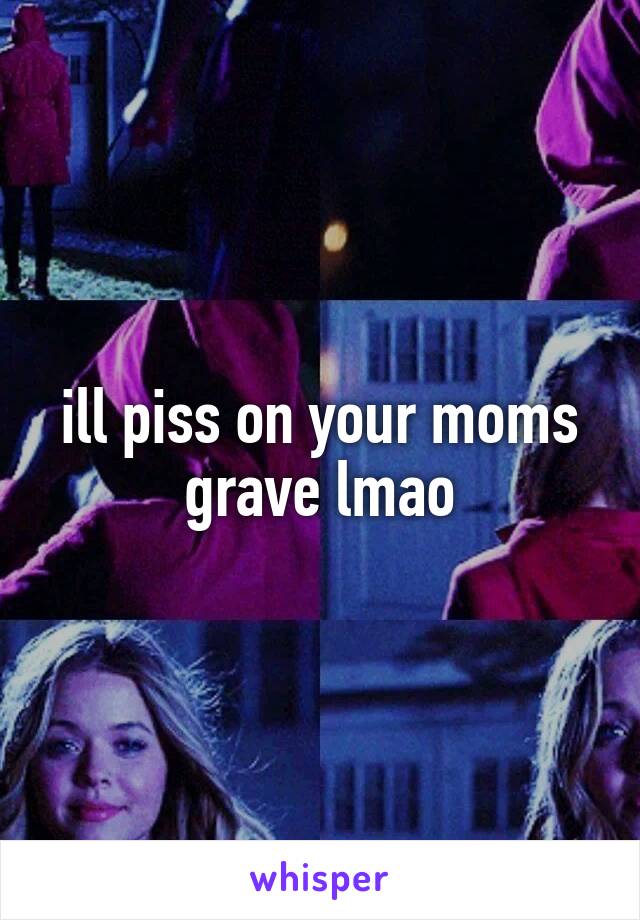 ill piss on your moms grave lmao