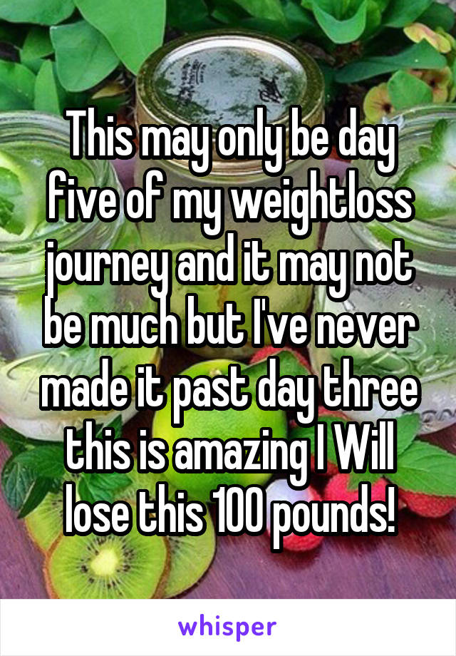 This may only be day five of my weightloss journey and it may not be much but I've never made it past day three this is amazing I Will lose this 100 pounds!