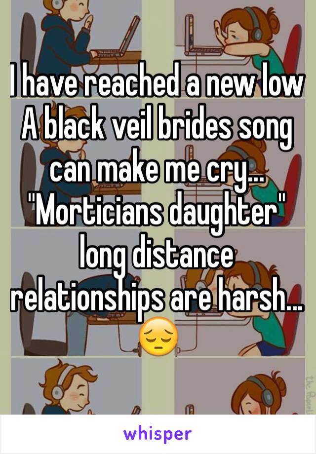 I have reached a new low
A black veil brides song can make me cry...
"Morticians daughter"  long distance 
relationships are harsh... 😔