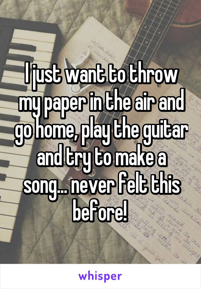 I just want to throw my paper in the air and go home, play the guitar and try to make a song... never felt this before! 