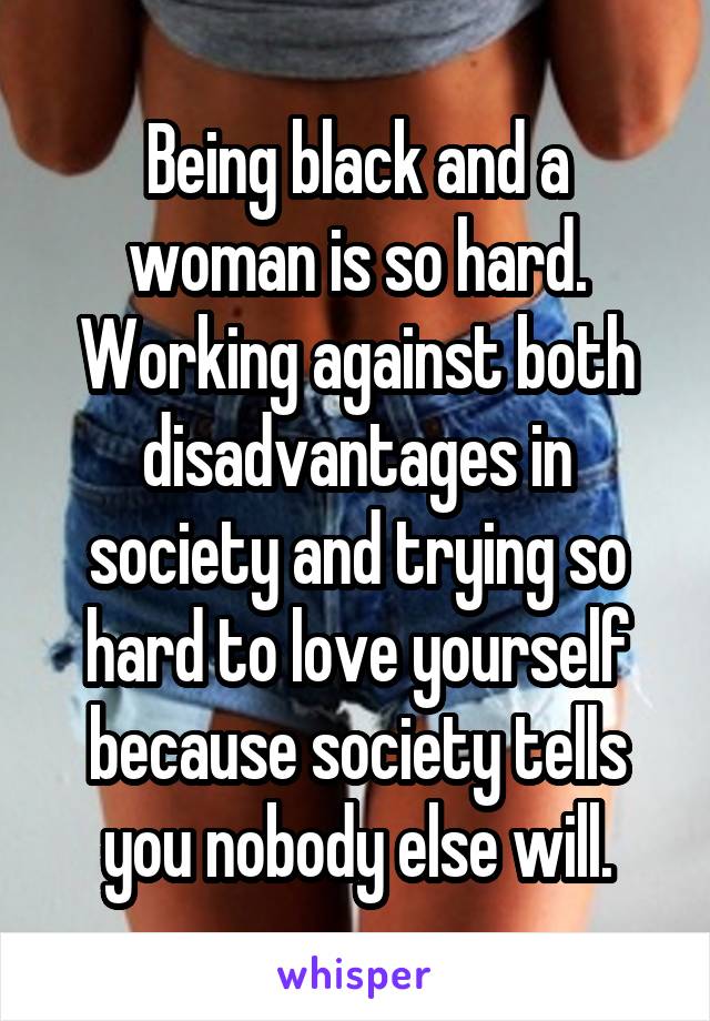 Being black and a woman is so hard. Working against both disadvantages in society and trying so hard to love yourself because society tells you nobody else will.