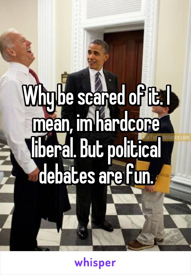 Why be scared of it. I mean, im hardcore liberal. But political debates are fun.