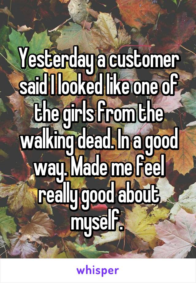 Yesterday a customer said I looked like one of the girls from the walking dead. In a good way. Made me feel really good about myself. 