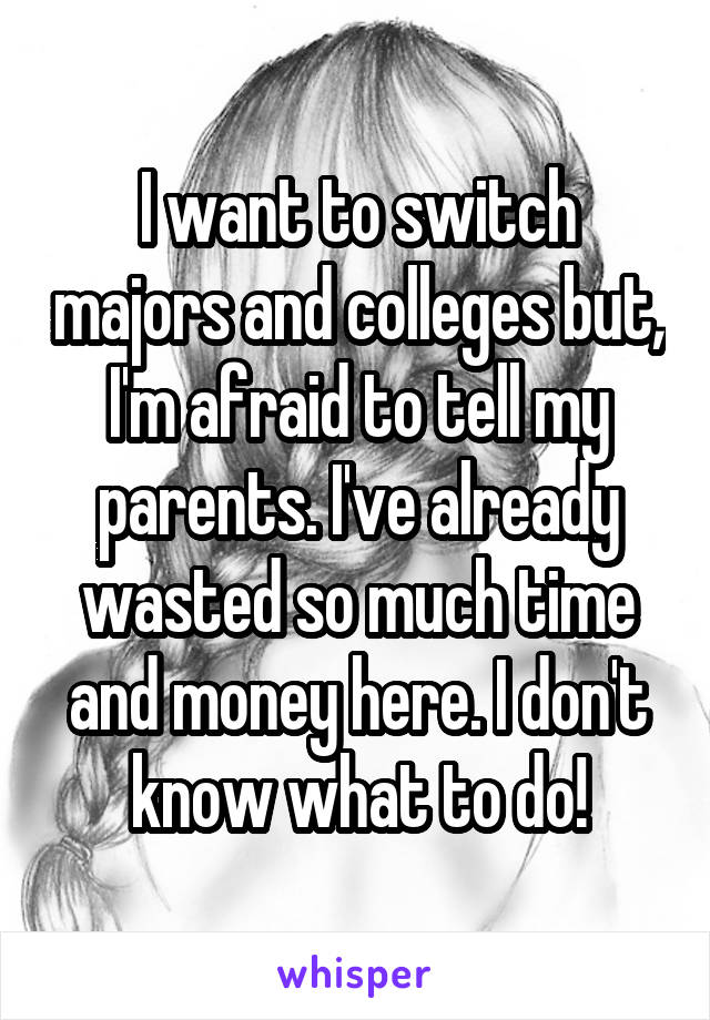 I want to switch majors and colleges but, I'm afraid to tell my parents. I've already wasted so much time and money here. I don't know what to do!