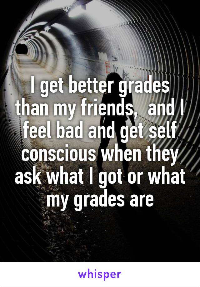 I get better grades than my friends,  and I feel bad and get self conscious when they ask what I got or what my grades are