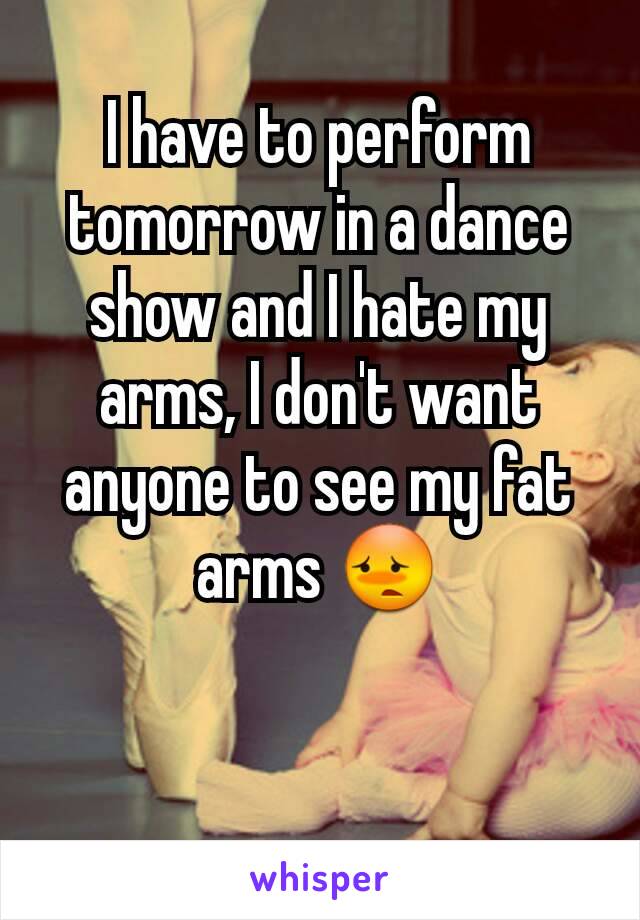 I have to perform tomorrow in a dance show and I hate my arms, I don't want anyone to see my fat arms 😳