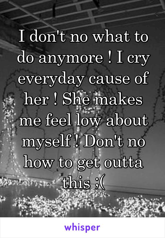 I don't no what to do anymore ! I cry everyday cause of her ! She makes me feel low about myself ! Don't no how to get outta this ;(
