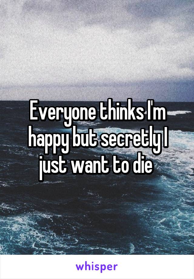 Everyone thinks I'm happy but secretly I just want to die 