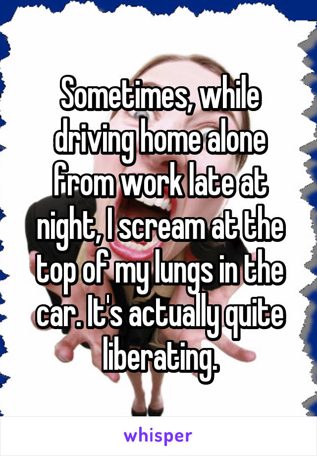 Sometimes, while driving home alone from work late at night, I scream at the top of my lungs in the car. It's actually quite liberating.