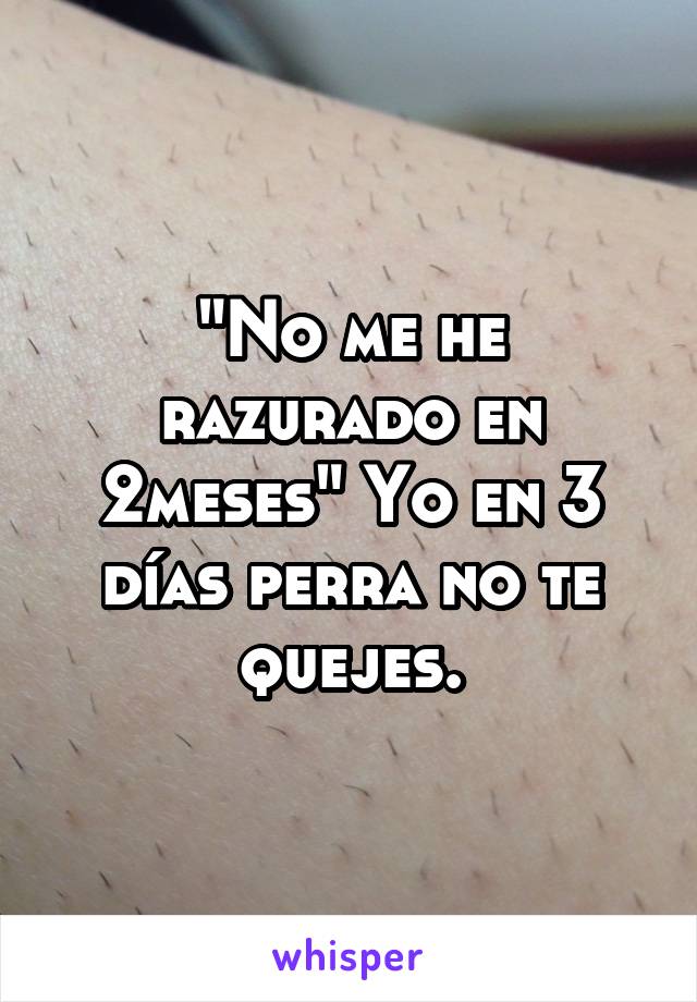 "No me he razurado en 2meses" Yo en 3 días perra no te quejes.