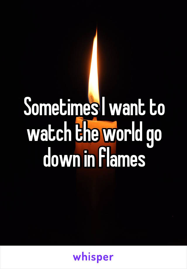 Sometimes I want to watch the world go down in flames