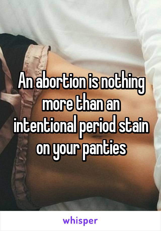 An abortion is nothing more than an intentional period stain on your panties