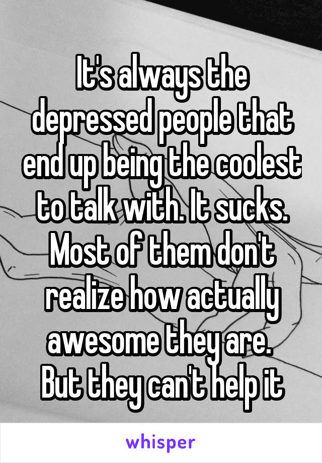 It's always the depressed people that end up being the coolest to talk with. It sucks. Most of them don't realize how actually awesome they are. 
But they can't help it