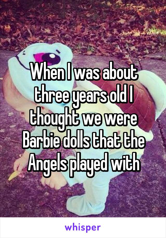 When I was about three years old I thought we were Barbie dolls that the Angels played with