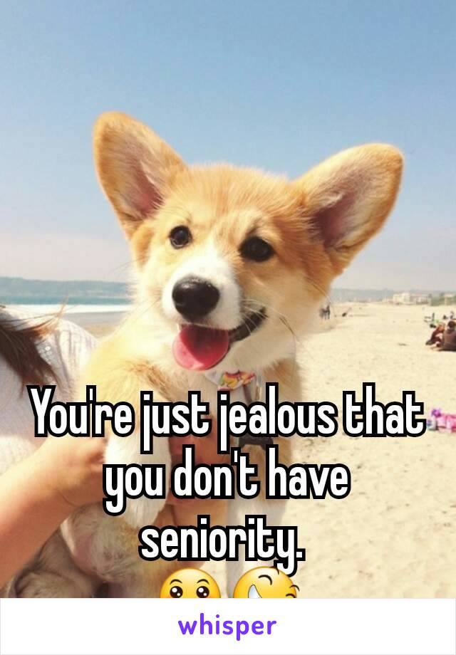 You're just jealous that you don't have seniority. 
😛😆