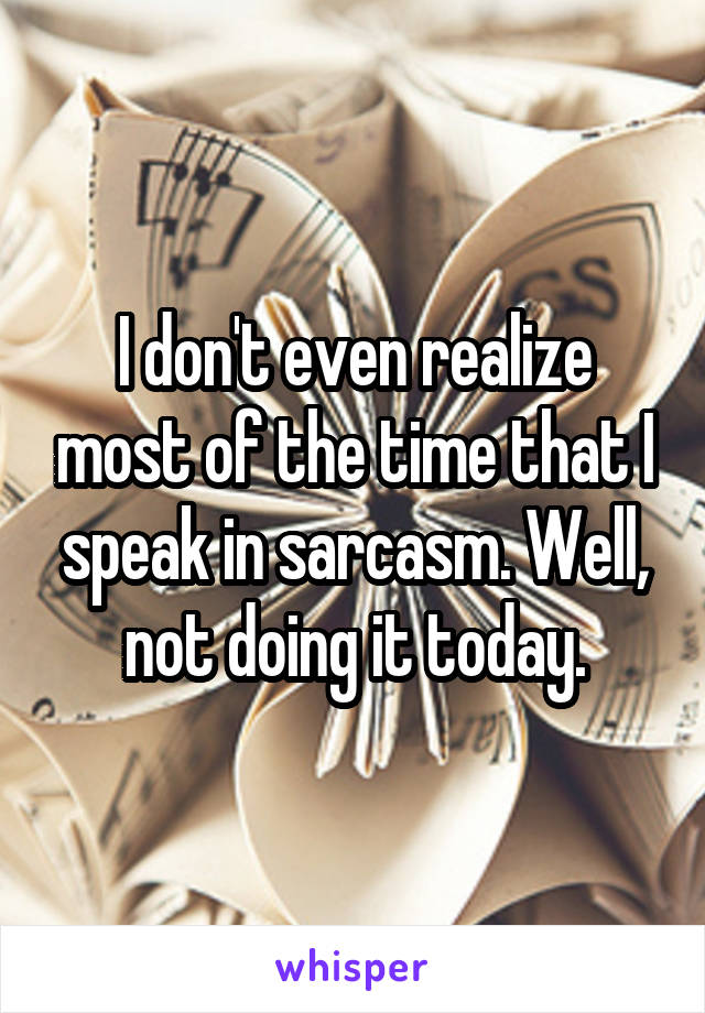 I don't even realize most of the time that I speak in sarcasm. Well, not doing it today.