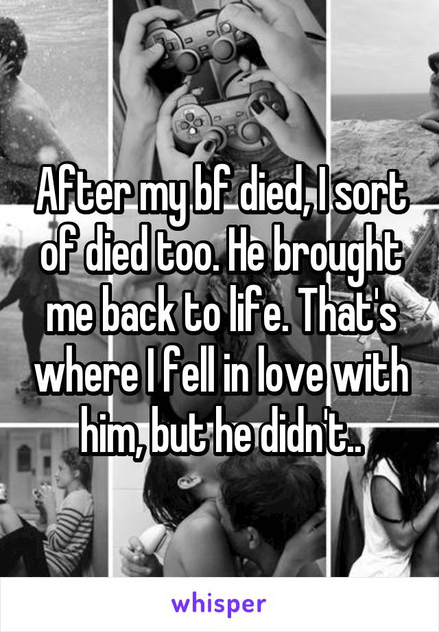 After my bf died, I sort of died too. He brought me back to life. That's where I fell in love with him, but he didn't..