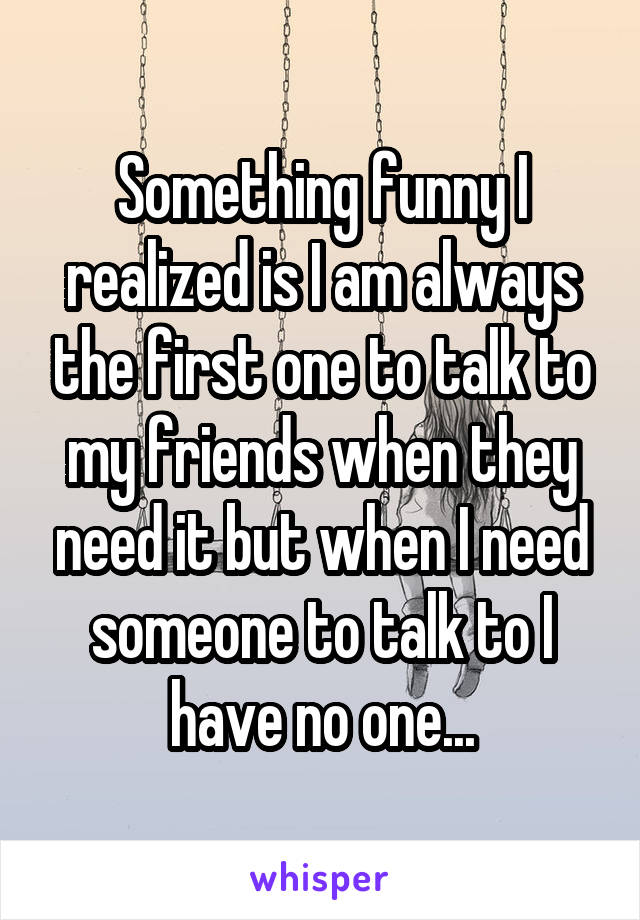 Something funny I realized is I am always the first one to talk to my friends when they need it but when I need someone to talk to I have no one...