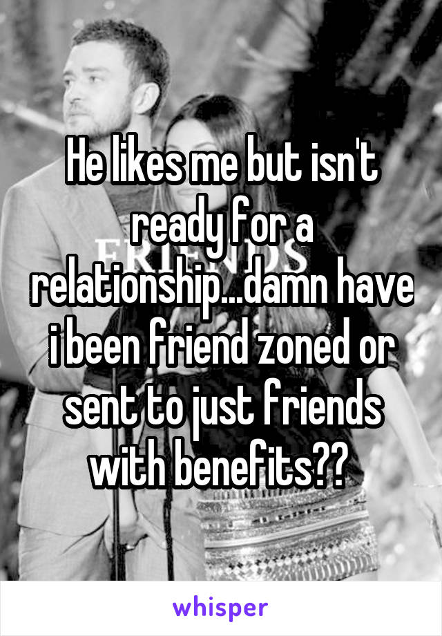 He likes me but isn't ready for a relationship...damn have i been friend zoned or sent to just friends with benefits?? 