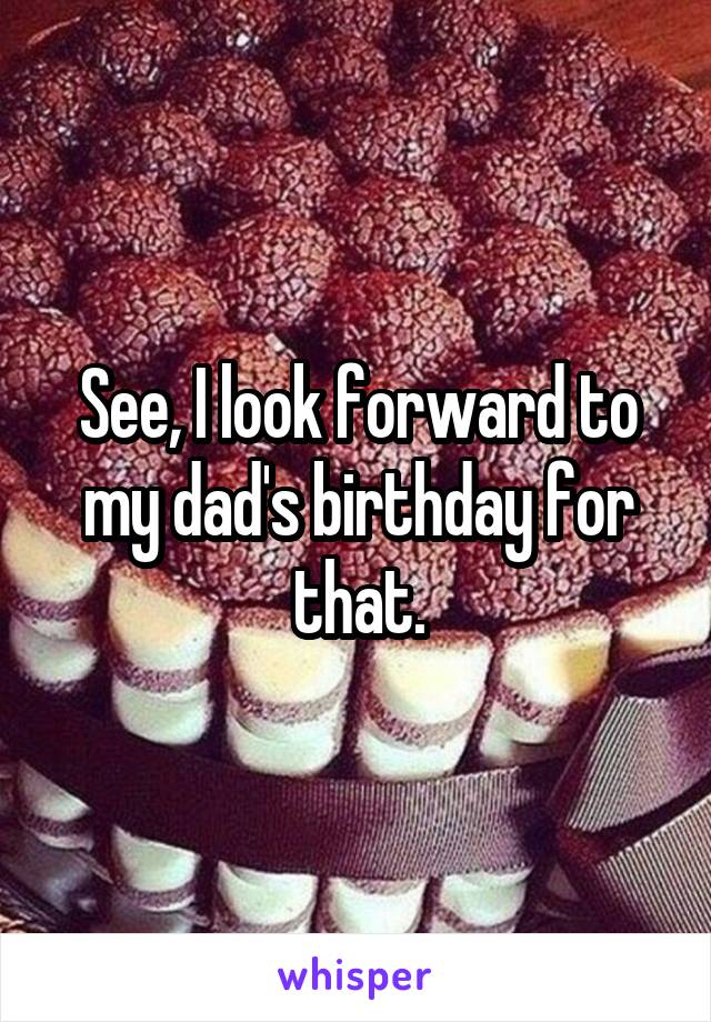 See, I look forward to my dad's birthday for that.