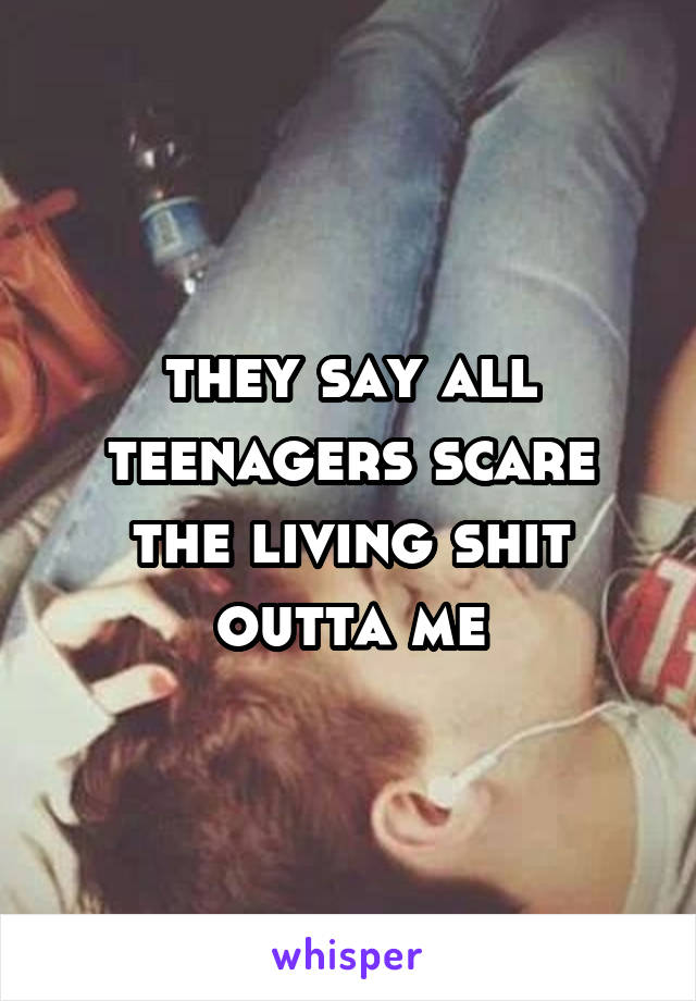 they say all teenagers scare the living shit outta me