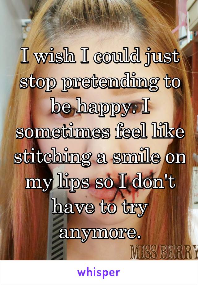 I wish I could just stop pretending to be happy. I sometimes feel like stitching a smile on my lips so I don't have to try anymore.