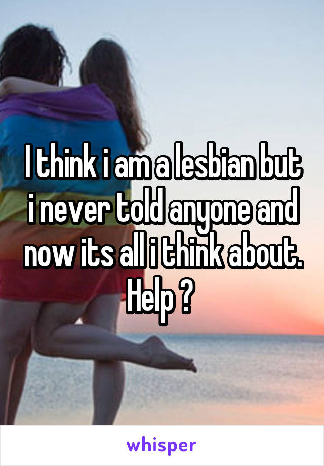 I think i am a lesbian but i never told anyone and now its all i think about.
Help ? 