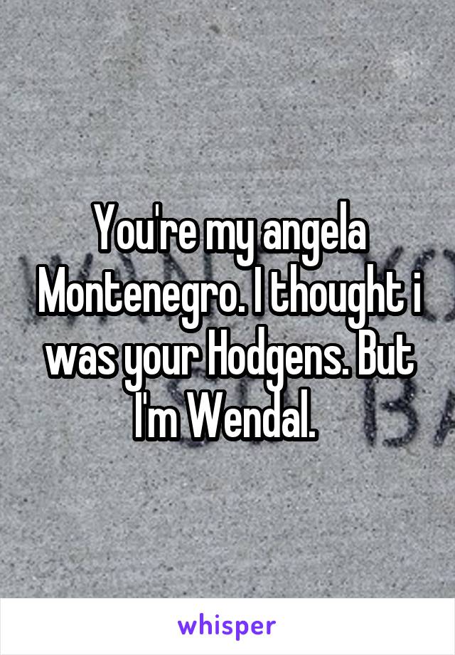 You're my angela Montenegro. I thought i was your Hodgens. But I'm Wendal. 