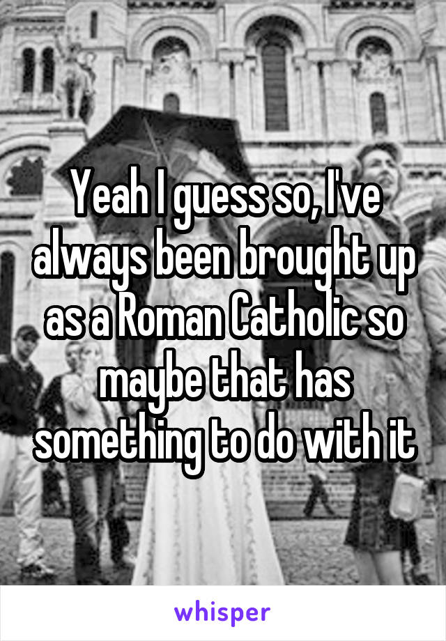 Yeah I guess so, I've always been brought up as a Roman Catholic so maybe that has something to do with it