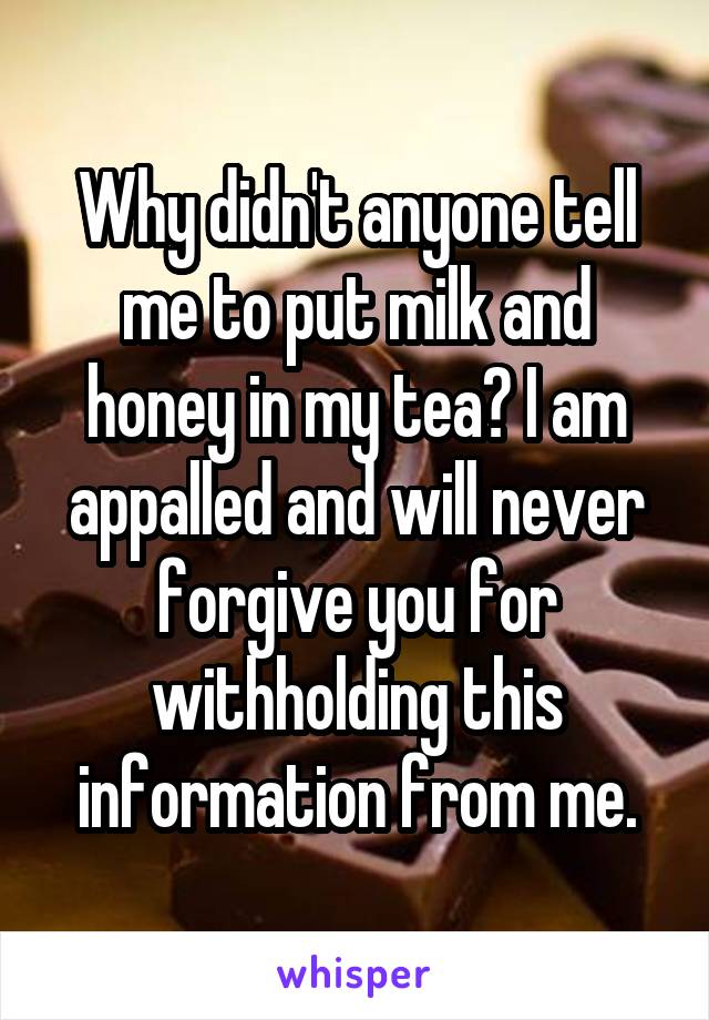 Why didn't anyone tell me to put milk and honey in my tea? I am appalled and will never forgive you for withholding this information from me.