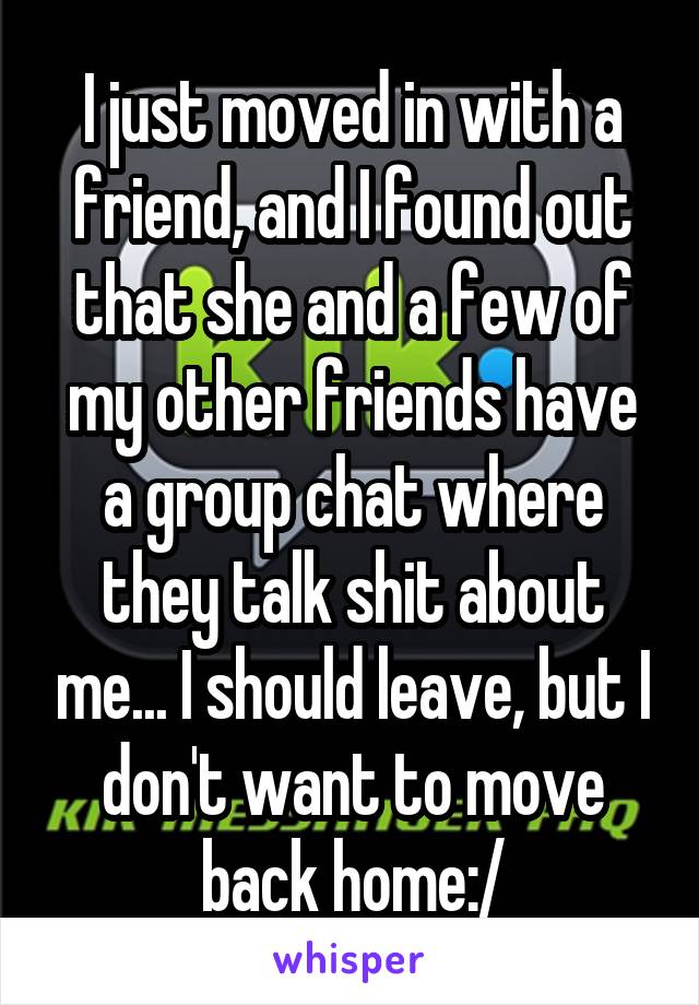 I just moved in with a friend, and I found out that she and a few of my other friends have a group chat where they talk shit about me... I should leave, but I don't want to move back home:/