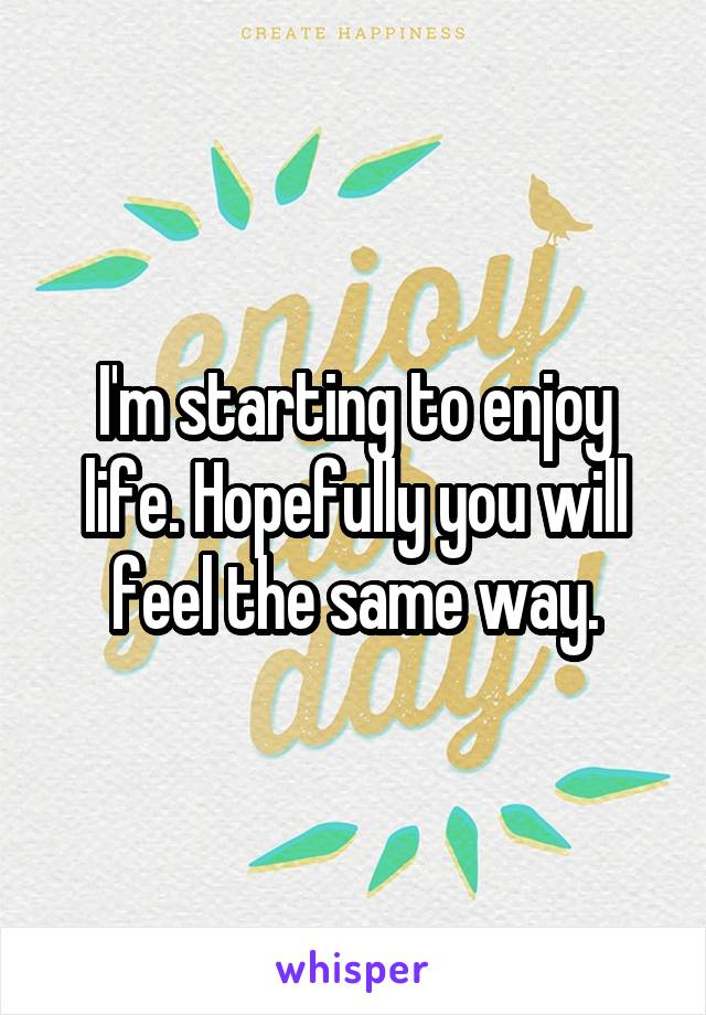 I'm starting to enjoy life. Hopefully you will feel the same way.