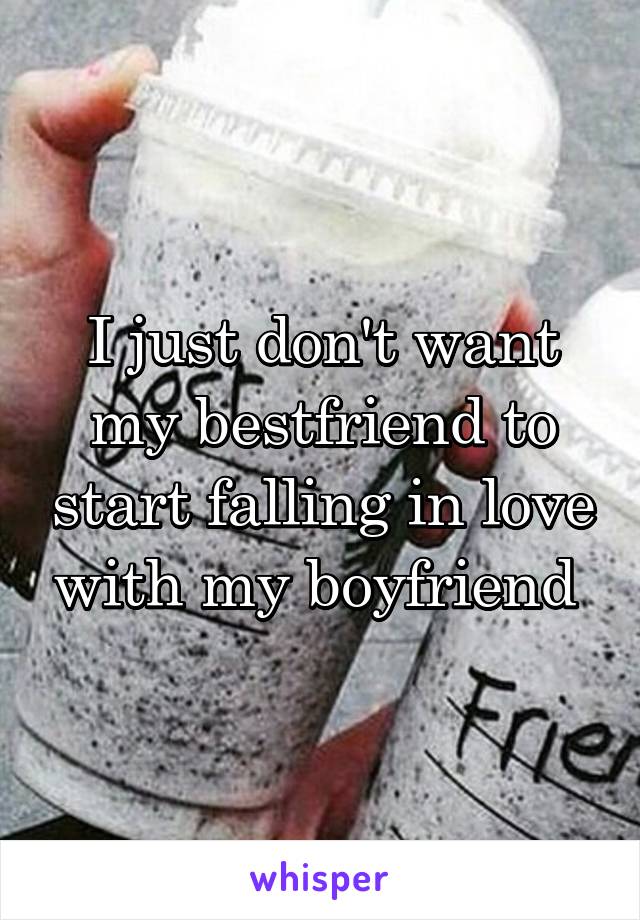 I just don't want my bestfriend to start falling in love with my boyfriend 