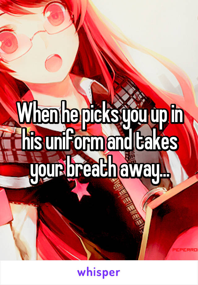 When he picks you up in his uniform and takes your breath away...