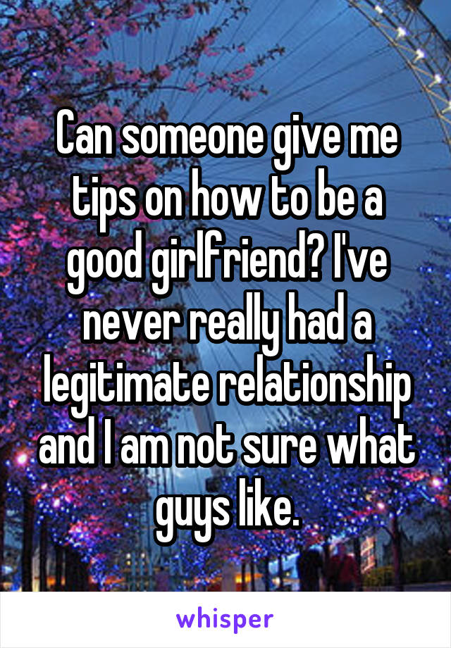 Can someone give me tips on how to be a good girlfriend? I've never really had a legitimate relationship and I am not sure what guys like.