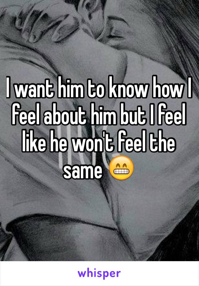 I want him to know how I feel about him but I feel like he won't feel the same 😁 