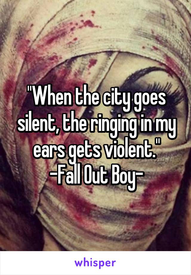 "When the city goes silent, the ringing in my ears gets violent."
-Fall Out Boy-