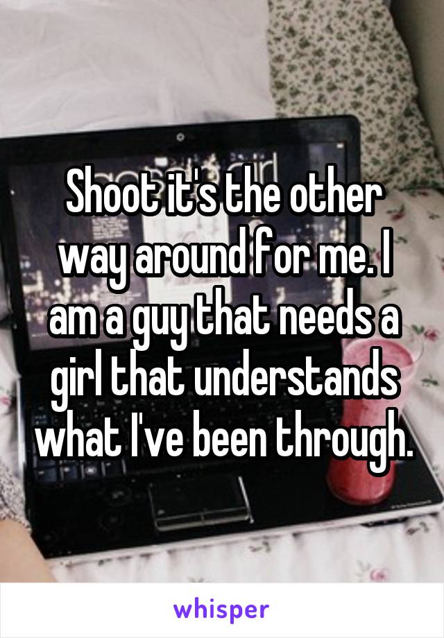 Shoot it's the other way around for me. I am a guy that needs a girl that understands what I've been through.