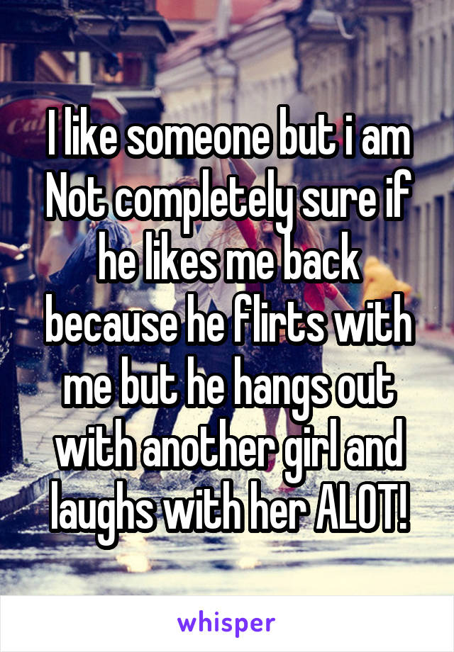 I like someone but i am Not completely sure if he likes me back because he flirts with me but he hangs out with another girl and laughs with her ALOT!