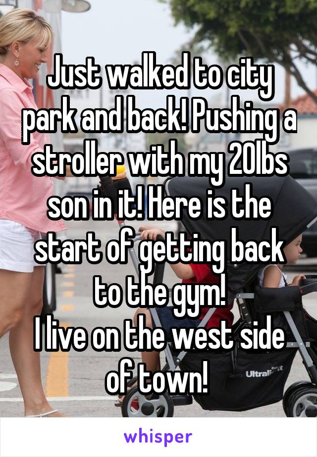 Just walked to city park and back! Pushing a stroller with my 20lbs son in it! Here is the start of getting back to the gym!
I live on the west side of town! 