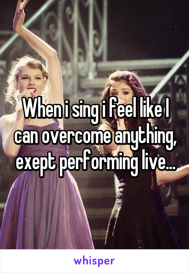 When i sing i feel like I can overcome anything, exept performing live...