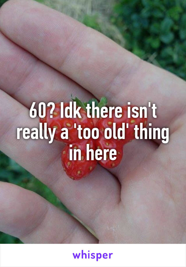 60? Idk there isn't really a 'too old' thing in here