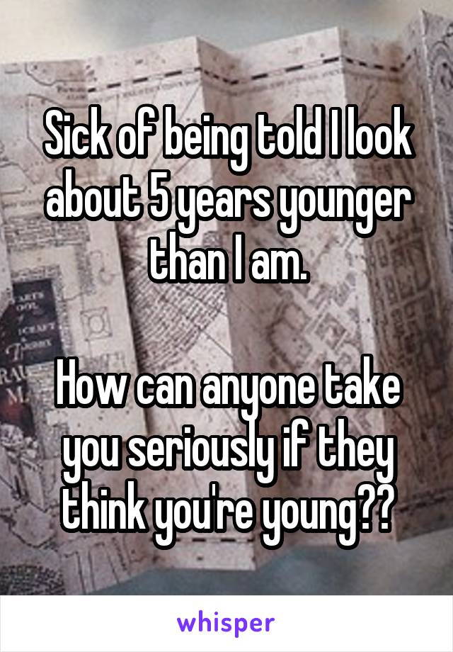 Sick of being told I look about 5 years younger than I am.

How can anyone take you seriously if they think you're young??