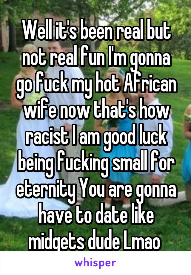 Well it's been real but not real fun I'm gonna go fuck my hot African wife now that's how racist I am good luck being fucking small for eternity You are gonna have to date like midgets dude Lmao 